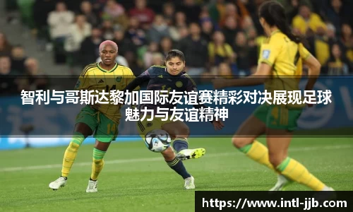 智利与哥斯达黎加国际友谊赛精彩对决展现足球魅力与友谊精神